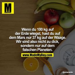 Wenn du 100 kg auf der Erde wiegst, hast du auf dem Mars nur 37 kg auf der Waage. Wir sind also nicht zu dick, sondern n