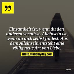 Einsamkeit ist, wenn du den anderen vermisst. Alleinsein ist, wenn du dich selbst findest. Aus dem Alleinsein entsteht e