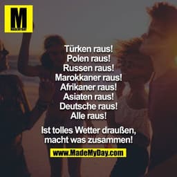 Türken raus!
Polen raus!
Russen raus!
Marokkaner raus!
Afrikaner raus!
Asiaten raus!
Deutsche raus!
Alle raus!

Ist toll