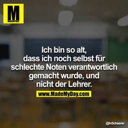 Ich bin so alt, dass ich noch selbst für schlechte Noten verantwortlich gemacht wurde, und nicht der Lehrer.