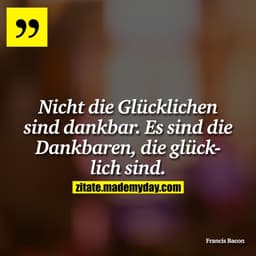 Nicht die Glücklichen sind dankbar. Es sind die Dankbaren, die glücklich sind.