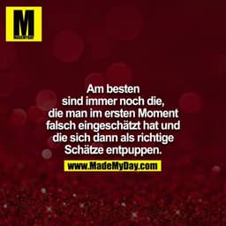 Am besten sind immer noch die, die man im ersten Moment
falsch eingeschätzt hat und die sich dann als richtige Schätze e