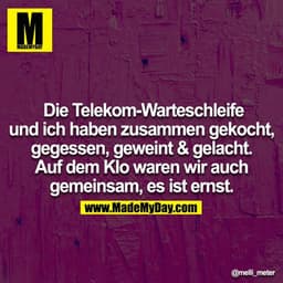 Die Telekom-Warteschleife und ich haben zusammen gekocht,
gegessen, geweint & gelacht. Auf dem Klo waren wir auch gemein