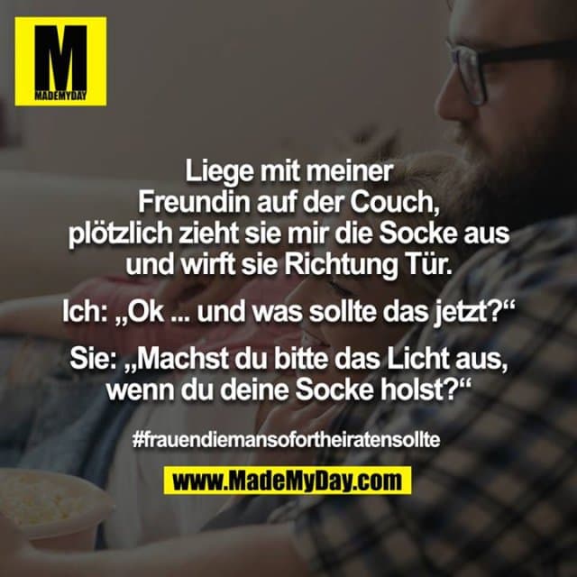 Liege mit meiner Freundin auf der Couch, plötzlich zieht sie mir die Socke aus und wirft sie Richtung Tür.
Ich: „Ok ... und was sollte das jetzt?“
Sie: „Machst du bitte das Licht aus, wenn du deine Socke holst?“
#frauendiemansofortheiratensollte - Inspiration, Zitate & Sprüche | MadeMyDay | Jetzt entdecken & teilen Liege mit meiner Freundin auf der Couch, plötzlich zieht sie mir die Socke aus und wirft sie Richtung Tür.
Ich: „Ok ... und was sollte das jetzt?“
Sie: „Machst du bitte das Licht aus, wenn du deine Socke holst?“
#frauendiemansofortheiratensollte - Inspirierendes Zitat mit Bild