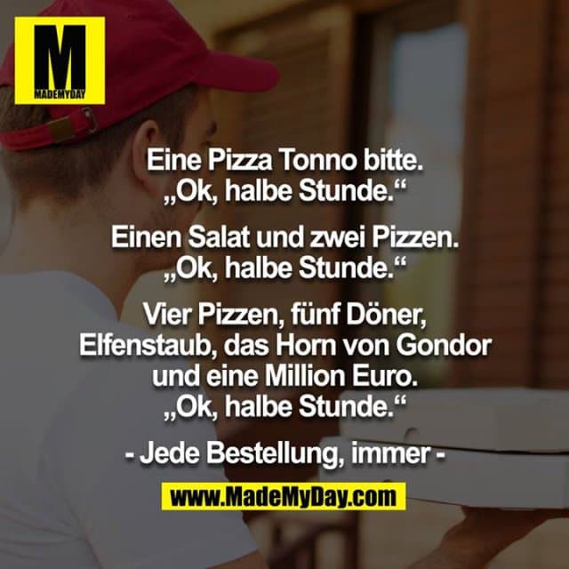 Eine Pizza Tonno bitte. „Ok, halbe Stunde.“
Einen Salat und zwei Pizzen. „Ok, halbe Stunde.“
Vier Pizzen, fünf Döner, Elfenstaub, das Horn von Gondor und eine Million Euro. „Ok, halbe Stunde.“
- Jede Bestellung, immer - - Inspiration, Zitate & Sprüche | MadeMyDay | Jetzt entdecken & teilen Eine Pizza Tonno bitte. „Ok, halbe Stunde.“
Einen Salat und zwei Pizzen. „Ok, halbe Stunde.“
Vier Pizzen, fünf Döner, Elfenstaub, das Horn von Gondor und eine Million Euro. „Ok, halbe Stunde.“
- Jede Bestellung, immer - - Inspirierendes Zitat mit Bild