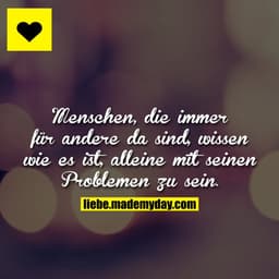 Menschen, die immer für andere da sind, wissen wie es ist, alleine mit seinen Problemen zu sein.