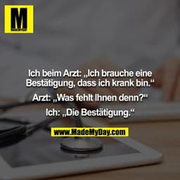 Ich beim Arzt: „Ich brauche eine Bestätigung, dass ich krank bin.“

Arzt: „Was fehlt Ihnen denn?“

Ich: „Die Bestätigung
