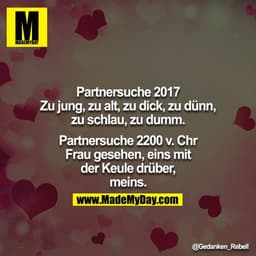 Partnersuche 2017
Zu jung, zu alt, zu dick, zu dünn, zu schlau, zu dumm.
 
Partnersuche 2200 v. Chr
Frau gesehen, eins m
