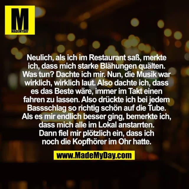 Neulich, als ich im Restaurant saß, merkte ich, dass mich starke Blähungen quälten. Was tun? Dachte ich mir. Nun, die Musik war wirklich, wirklich laut. Also dachte ich, dass es das Beste wäre, immer im Takt einen fahren zu lassen. Also drückte ich bei jedem Bassschlag so richtig schön auf die Tube.
Als es mir endlich besser ging, bemerkte ich, dass mich alle im Lokal anstarrten.
Dann fiel mir plötzlich ein, dass ich noch die Kopfhörer im Ohr hatte. - Inspiration, Zitate & Sprüche | MadeMyDay | Jetzt entdecken & teilen Neulich, als ich im Restaurant saß, merkte ich, dass mich starke Blähungen quälten. Was tun? Dachte ich mir. Nun, die Musik war wirklich, wirklich laut. Also dachte ich, dass es das Beste wäre, immer im Takt einen fahren zu lassen. Also drückte ich bei jedem Bassschlag so richtig schön auf die Tube.
Als es mir endlich besser ging, bemerkte ich, dass mich alle im Lokal anstarrten.
Dann fiel mir plötzlich ein, dass ich noch die Kopfhörer im Ohr hatte. - Inspirierendes Zitat mit Bild