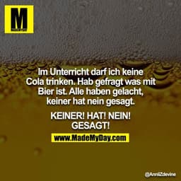 Im Unterricht darf ich keine Cola trinken. Hab gefragt was mit Bier ist. Alle haben gelacht, keiner hat nein gesagt.

KE