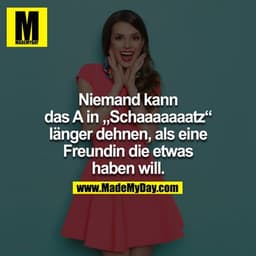 Niemand kann das A in „Schaaaaaaatz“ länger dehnen, als eine
Freundin die etwas haben will.