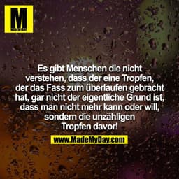 Es gibt Menschen die nicht verstehen, dass der eine Tropfen, der das Fass zum überlaufen gebracht hat, gar nicht der eig