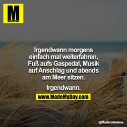 Irgendwann morgens einfach mal weiterfahren, Fuß aufs Gaspedal, Musik auf Anschlag und abends am Meer sitzen.

Irgendwan