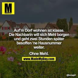 Auf’m Dorf wohnen ist klasse. Die Nachbarin will sich Mehl borgen und geht zwei Stunden später besoffen ‘ne Hausnummer w