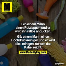 Gib einem Mann einen Putzlappen und er wird ihn ratlos angucken.

Gib einem Mann einen Hochdruckreiniger und er wird all