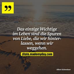 Das einzige Wichtige im Leben sind die Spuren von Liebe, die wir hinterlassen, wenn wir weggehen.