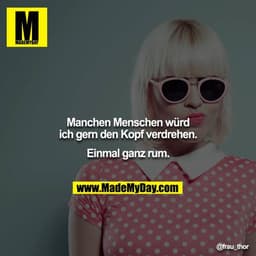 Manchen Menschen würd ich gern den Kopf verdrehen.
Einmal ganz rum.