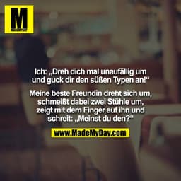 Ich: „Dreh dich mal unaufällig um und guck dir den süßen Typen an!“

Meine beste Freundin dreht sich um, schmeißt dabei 