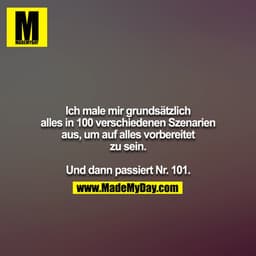 Ich male mir grundsätzlich alles in 100 verschiedenen Szenarien
aus, um auf alles vorbereitet zu sein.

Und dann passier