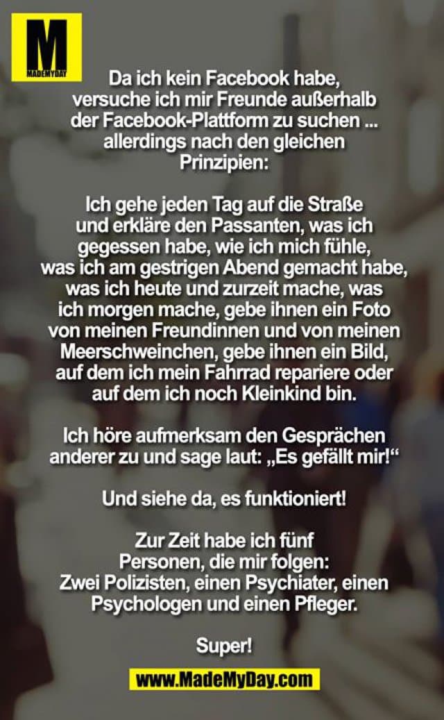 Da ich kein Facebook habe, versuche ich mir Freunde außerhalb der Facebook-Plattform zu suchen ... allerdings nach den gleichen Prinzipien:
Ich gehe jeden Tag auf die Straße und erkläre den Passanten, was ich gegessen habe, wie ich mich fühle, was ich am gestrigen Abend gemacht habe, was ich heute und zurzeit mache, was ich morgen mache, gebe ihnen ein Foto von meinen Freundinnen und von meinen Meerschweinchen, gebe ihnen ein Bild, auf dem ich mein Fahrrad repariere oder auf dem ich noch Kleinkind bin. Ich höre aufmerksam den Gesprächen anderer zu und sage laut: „Es gefällt mir!“
Und siehe da, es funktioniert!
Zur Zeit habe ich fünf Personen, die mir folgen: Zwei Polizisten, einen Psychiater, einen Psychologen und einen Pfleger. Super! - Inspiration, Zitate & Sprüche | MadeMyDay | Jetzt entdecken & teilen Da ich kein Facebook habe, versuche ich mir Freunde außerhalb der Facebook-Plattform zu suchen ... allerdings nach den gleichen Prinzipien:
Ich gehe jeden Tag auf die Straße und erkläre den Passanten, was ich gegessen habe, wie ich mich fühle, was ich am gestrigen Abend gemacht habe, was ich heute und zurzeit mache, was ich morgen mache, gebe ihnen ein Foto von meinen Freundinnen und von meinen Meerschweinchen, gebe ihnen ein Bild, auf dem ich mein Fahrrad repariere oder auf dem ich noch Kleinkind bin. Ich höre aufmerksam den Gesprächen anderer zu und sage laut: „Es gefällt mir!“
Und siehe da, es funktioniert!
Zur Zeit habe ich fünf Personen, die mir folgen: Zwei Polizisten, einen Psychiater, einen Psychologen und einen Pfleger. Super! - Inspirierendes Zitat mit Bild