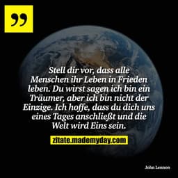Stell dir vor, dass alle Menschen ihr Leben in Frieden leben. Du wirst sagen ich bin ein Träumer, aber ich bin nicht der