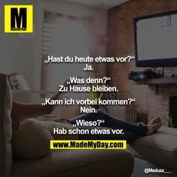„Hast du heute etwas vor?“
Ja.

„Was denn?“
Zu Hause bleiben.

„Kann ich vorbei kommen?“
Nein.

„Wieso?“
Hab schon etwas