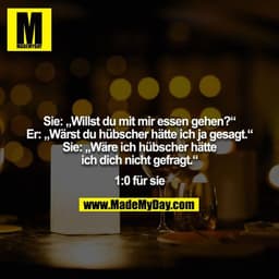Sie: „Willst du mit mir essen gehen?“
Er: „Wärst du hübscher hätte ich ja gesagt.“
Sie: „Wäre ich hübscher hätte ich dic