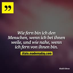 Wie fern bin ich den Menschen, wenn ich bei ihnen weile, und wie nahe, wenn ich fern von ihnen bin.