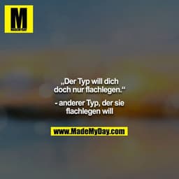 „Der Typ will dich doch nur flachlegen.“

- anderer Typ, der sie flachlegen will