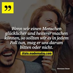 Wenn wir einen Menschen glücklicher und heiterer machen können, so sollten wir es in jedem Fall tun, mag er uns darum bi