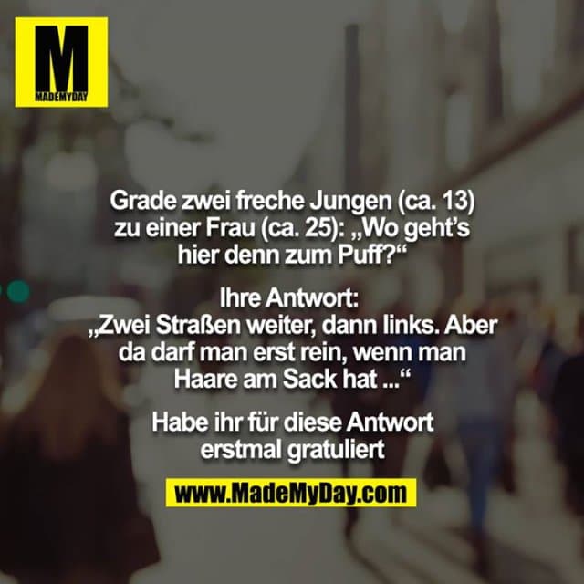 Grade zwei freche Jungen (ca. 13) zu einer Frau (ca. 25): „Wo geht’s hier denn zum Puff?“
Ihre Antwort: „Zwei Straßen weiter, dann links. Aber da darf man erst rein, wenn man Haare am Sack hat ...“
Habe ihr für diese Antwort erstmal gratuliert - Inspiration, Zitate & Sprüche | MadeMyDay | Jetzt entdecken & teilen Grade zwei freche Jungen (ca. 13) zu einer Frau (ca. 25): „Wo geht’s hier denn zum Puff?“
Ihre Antwort: „Zwei Straßen weiter, dann links. Aber da darf man erst rein, wenn man Haare am Sack hat ...“
Habe ihr für diese Antwort erstmal gratuliert - Inspirierendes Zitat mit Bild