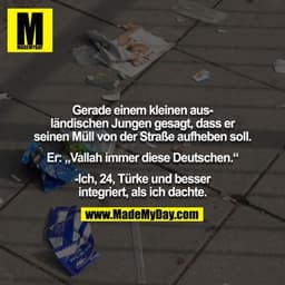 Gerade einem kleinen ausländischen Jungen gesagt, dass er seinen Müll von der Straße aufheben soll.

Er: „Vallah immer d