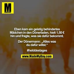 Eben kam ein geistig behindertes Mädchen in den Dönerladen, hielt 1,50 € hin und fragte, was sie dafür bekommt.

Der Dön