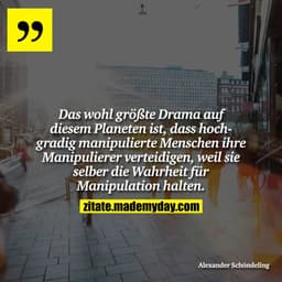 Das wohl größte Drama auf diesem Planeten ist, dass hochgradig manipulierte Menschen ihre Manipulierer verteidigen, weil