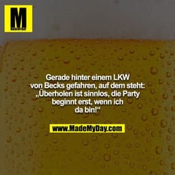 Gerade hinter einem LKW von Becks gefahren, auf dem steht: „Überholen ist sinnlos, die Party beginnt erst, wenn ich da b
