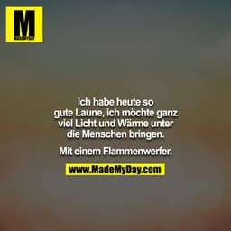 Ich habe heute so gute Laune, ich möchte ganz viel Licht und Wärme unter die Menschen bringen.

Mit einem Flammenwerfer.