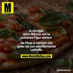 Is mir egal, wenn Männer auf ne schlanke Figur stehen!
Ne Pizza is nämlich viel geiler als son oberflächlicher Lackaffe.