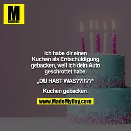 Ich habe dir einen Kuchen als Entschuldigung gebacken, weil ich dein Auto geschrottet habe.

„DU HAST WAS??!!??“

Kuchen