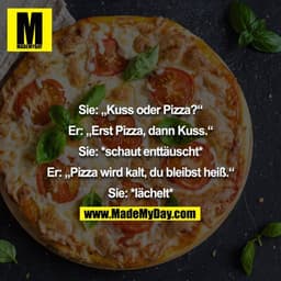 Sie: „Kuss oder Pizza?“
Er: „Erst Pizza, dann Kuss.“
Sie: *schaut enttäuscht*
Er: „Pizza wird kalt, du bleibst heiß.“
Si