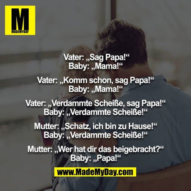 Vater: „Sag Papa!“
Baby: „Mama!“
Vater: „Komm schon, sag Papa!“
Baby: „Mama!“
Vater: „Verdammte Scheiße, sag Papa!“
Baby: „Verdammte Scheiße!“
Mutter: „Schatz, ich bin zu Hause!“
Baby: „Verdammte Scheiße!“
Mutter: „Wer hat dir das beigebracht?“
Baby: „Papa!“ - Inspiration, Zitate & Sprüche | MadeMyDay | Jetzt entdecken & teilen Vater: „Sag Papa!“
Baby: „Mama!“
Vater: „Komm schon, sag Papa!“
Baby: „Mama!“
Vater: „Verdammte Scheiße, sag Papa!“
Baby: „Verdammte Scheiße!“
Mutter: „Schatz, ich bin zu Hause!“
Baby: „Verdammte Scheiße!“
Mutter: „Wer hat dir das beigebracht?“
Baby: „Papa!“ - Inspirierendes Zitat mit Bild