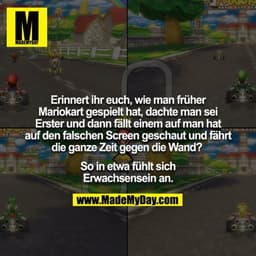 Erinnert ihr euch, wie man früher Mariokart gespielt hat, dachte man sei Erster und dann fällt einem auf man hat auf den
