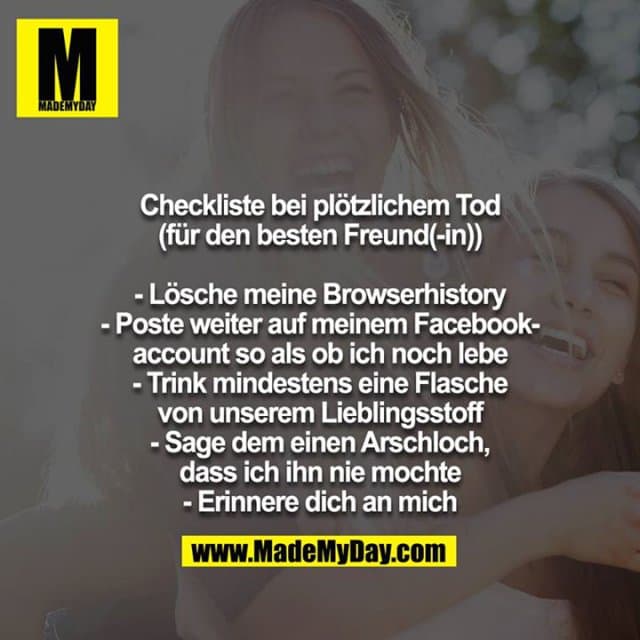 Checkliste bei plötzlichem Tod (für den besten Freund(-in))
- Lösche meine Browserhistory
- Poste weiter auf meinem Facebookaccount so als ob ich noch lebe
- Trink mindestens eine Flasche von unserem Lieblingsstoff
- Sage dem einen Arschloch, dass ich ihn nie mochte
- Erinnere dich an mich - Inspiration, Zitate & Sprüche | MadeMyDay | Jetzt entdecken & teilen Checkliste bei plötzlichem Tod (für den besten Freund(-in))
- Lösche meine Browserhistory
- Poste weiter auf meinem Facebookaccount so als ob ich noch lebe
- Trink mindestens eine Flasche von unserem Lieblingsstoff
- Sage dem einen Arschloch, dass ich ihn nie mochte
- Erinnere dich an mich - Inspirierendes Zitat mit Bild