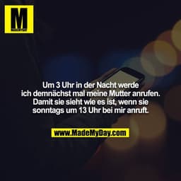 Um 3 Uhr in der Nacht werde ich demnächst mal meine Mutter anrufen. Damit sie sieht wie es ist, wenn sie sonntags um 13 