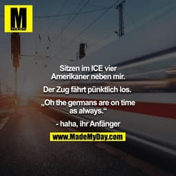 Sitzen im ICE vier Amerikaner neben mir.

Der Zug fährt pünktlich los.

„Oh the germans are on time as always.“

- haha,