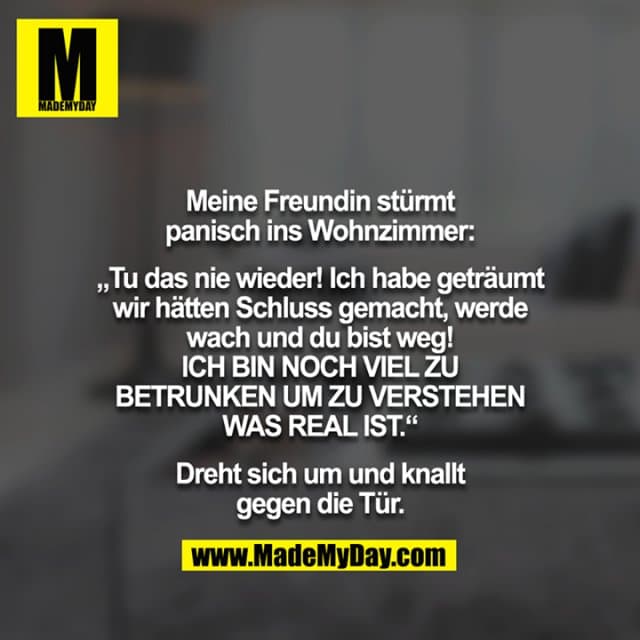 Meine Freundin stürmt panisch ins Wohnzimmer:
„Tu das nie wieder! Ich habe geträumt wir hätten Schluss gemacht, werde wach und du bist weg! ICH BIN NOCH VIEL ZU BETRUNKEN UM ZU VERSTEHEN WAS REAL IST.“
Dreht sich um und knallt gegen die Tür. - Inspiration, Zitate & Sprüche | MadeMyDay | Jetzt entdecken & teilen Meine Freundin stürmt panisch ins Wohnzimmer:
„Tu das nie wieder! Ich habe geträumt wir hätten Schluss gemacht, werde wach und du bist weg! ICH BIN NOCH VIEL ZU BETRUNKEN UM ZU VERSTEHEN WAS REAL IST.“
Dreht sich um und knallt gegen die Tür. - Inspirierendes Zitat mit Bild