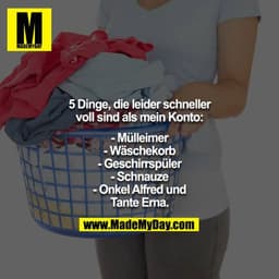 5 Dinge, die leider schneller voll sind als mein Konto:

- Mülleimer
- Wäschekorb
- Geschirrspüler
- Schnauze
- Onkel Al