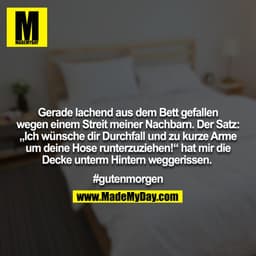 Gerade lachend aus dem Bett gefallen wegen einem Streit meiner Nachbarn. Der Satz: „Ich wünsche dir Durchfall und zu kur