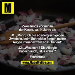 Zwei Jungs vor mir an der Kasse, ca. 14 Jahre alt:

J1: „Mann, ich bin so allergisch gegen Zwiebeln, beim Schneiden fang