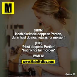[HIRN]
Koch direkt die doppelte Portion, dann hast du noch etwas für morgen!

[ICH]
*frisst doppelte Portion*
*hat nicht