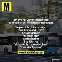 Ein Typ hat vorhin im Bus total aufdringlich ein Mädchen angebaggert.

Sie plötzlich: „Hier muss ich raus, kommst du mit